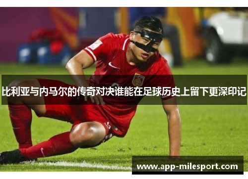 比利亚与内马尔的传奇对决谁能在足球历史上留下更深印记